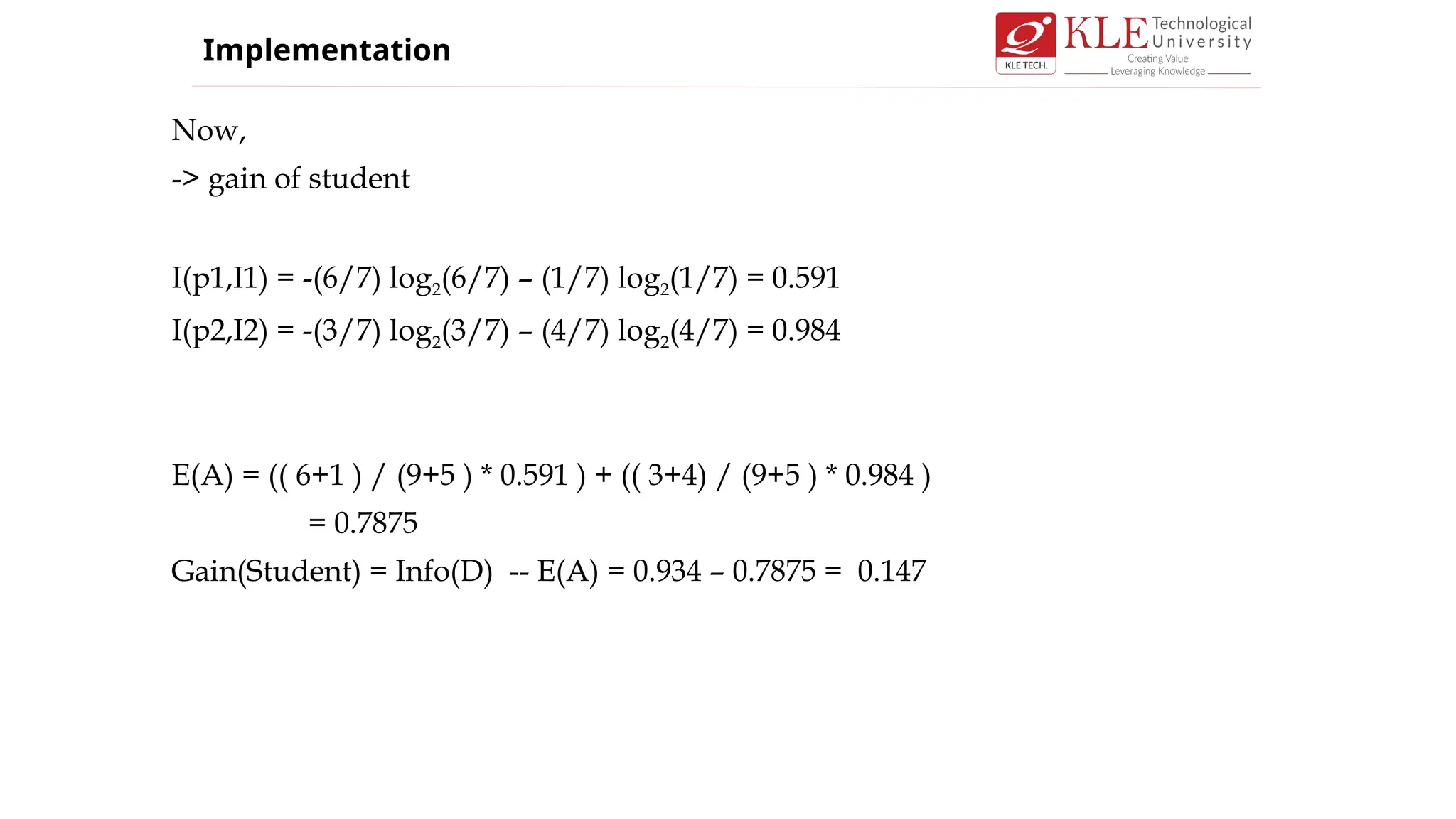 Now,
-> gain of student
I(p1,I1) = -(6/7) log2(6/7) – (1/7) log2(1/7) = 0.591
I(p2,I2) = -(3/7) log2(3/7) – (4/7) log2(4/7) = 0.984
E(A) = (( 6+1 ) / (9+5 ) * 0.591 ) + (( 3+4) / (9+5 ) * 0.984 )
= 0.7875
Gain(Student) = Info(D) -- E(A) = 0.934 – 0.7875 = 0.147
Implementation
 