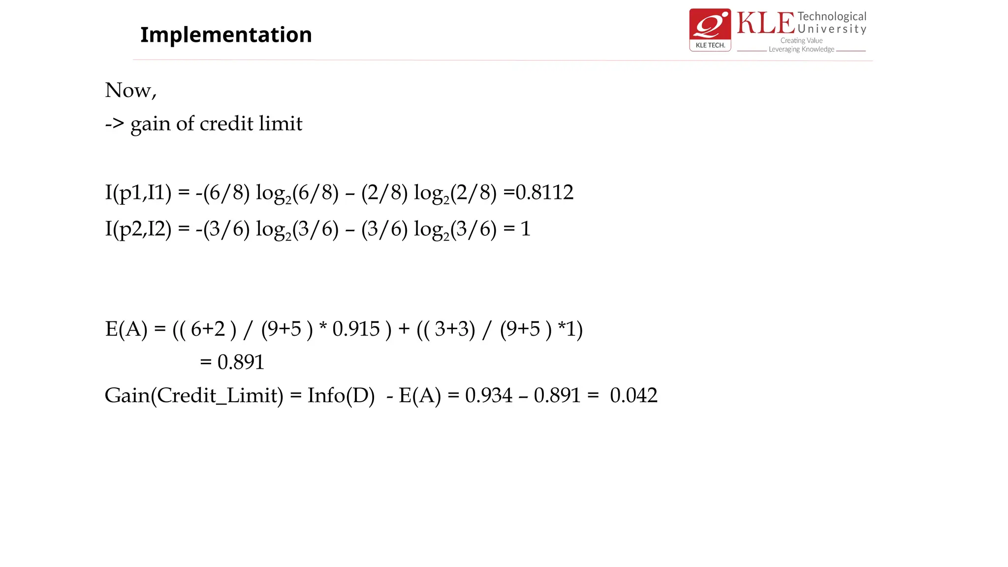 Now,
-> gain of credit limit
I(p1,I1) = -(6/8) log2(6/8) – (2/8) log2(2/8) =0.8112
I(p2,I2) = -(3/6) log2(3/6) – (3/6) log2(3/6) = 1
E(A) = (( 6+2 ) / (9+5 ) * 0.915 ) + (( 3+3) / (9+5 ) *1)
= 0.891
Gain(Credit_Limit) = Info(D) - E(A) = 0.934 – 0.891 = 0.042
Implementation
 