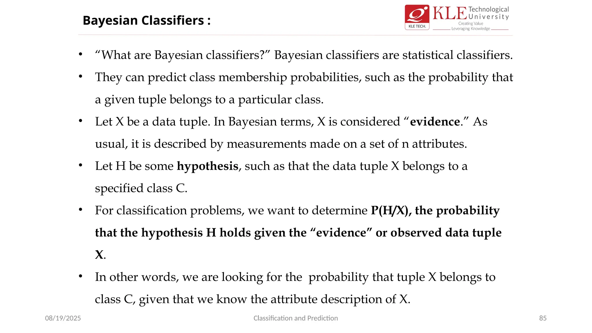 08/19/2025 Classification and Prediction 85
• “What are Bayesian classifiers?” Bayesian classifiers are statistical classifiers.
• They can predict class membership probabilities, such as the probability that
a given tuple belongs to a particular class.
• Let X be a data tuple. In Bayesian terms, X is considered “evidence.” As
usual, it is described by measurements made on a set of n attributes.
• Let H be some hypothesis, such as that the data tuple X belongs to a
specified class C.
• For classification problems, we want to determine P(H/X), the probability
that the hypothesis H holds given the “evidence” or observed data tuple
X.
• In other words, we are looking for the probability that tuple X belongs to
class C, given that we know the attribute description of X.
Bayesian Classifiers :
 
