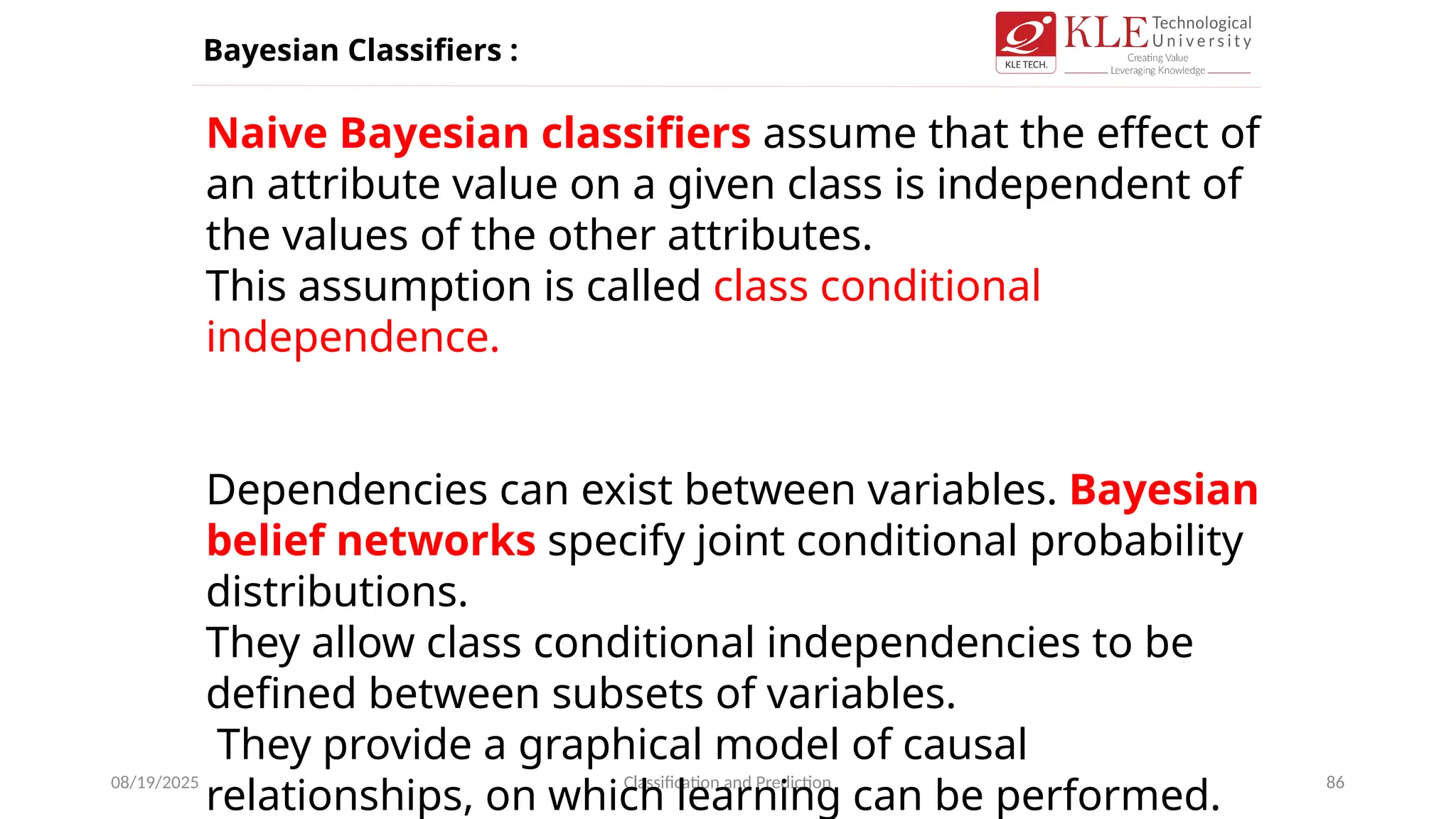 08/19/2025 Classification and Prediction 86
Naive Bayesian classifiers assume that the effect of
an attribute value on a given class is independent of
the values of the other attributes.
This assumption is called class conditional
independence.
Dependencies can exist between variables. Bayesian
belief networks specify joint conditional probability
distributions.
They allow class conditional independencies to be
defined between subsets of variables.
They provide a graphical model of causal
relationships, on which learning can be performed.
Bayesian Classifiers :
 