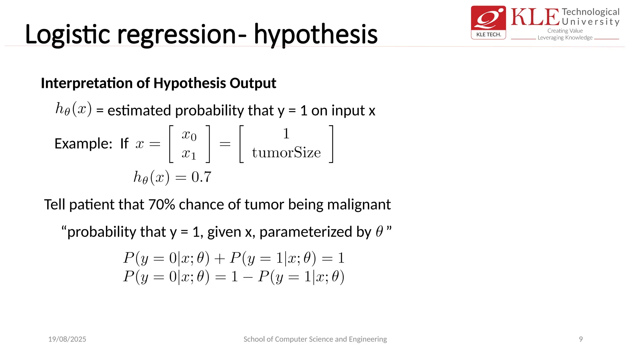 Logistic regression- hypothesis
19/08/2025 School of Computer Science and Engineering 9
Interpretation of Hypothesis Output
= estimated probability that y = 1 on input x
Tell patient that 70% chance of tumor being malignant
Example: If
“probability that y = 1, given x, parameterized by ”
 