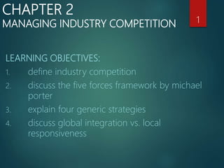 LEARNING OBJECTIVES:
1. define industry competition
2. discuss the five forces framework by michael
porter
3. explain four generic strategies
4. discuss global integration vs. local
responsiveness
1
CHAPTER 2
MANAGING INDUSTRY COMPETITION
 