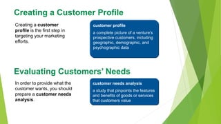 Creating a Customer Profile
Creating a customer
profile is the first step in
targeting your marketing
efforts.
customer profile
a complete picture of a venture’s
prospective customers, including
geographic, demographic, and
psychographic data
Evaluating Customers’ Needs
In order to provide what the
customer wants, you should
prepare a customer needs
analysis.
customer needs analysis
a study that pinpoints the features
and benefits of goods or services
that customers value
 