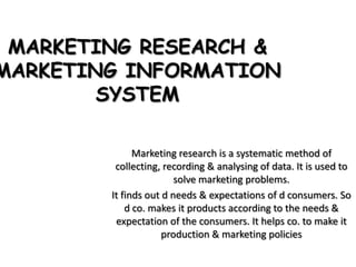 MARKETING RESEARCH &
MARKETING INFORMATION
        SYSTEM

              Marketing research is a systematic method of
         collecting, recording & analysing of data. It is used to
                        solve marketing problems.
        It finds out d needs & expectations of d consumers. So
            d co. makes it products according to the needs &
         expectation of the consumers. It helps co. to make it
                     production & marketing policies
 