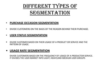 DIFFERENT TYPES OF
                  SEGMENTATION
• PURCHASE OCCASION SEGMENTATION
•   DIVIDE CUSTOMERS ON THE BASIS OF THE REASON BEHIND THEIR PURCHASE.

• USER STATUS SEGMENTATION

   DIVIDE CUSTOMER BASED ON THEIR USAGE OF A PRODUCT OR SERVICE AND THE
    PATTERN OF USAGE.

 USAGE RATE SEGMENTATION
    DIVIDE CUSTOMERS BASED ON THE FREQUENCY OF USAGE OF A PRODUCTOR SERVICE.
    IT DIVIDES THE USER MARKET INTO LIGHT, HEAVY,AND MEDIUM USER GROUPS
 