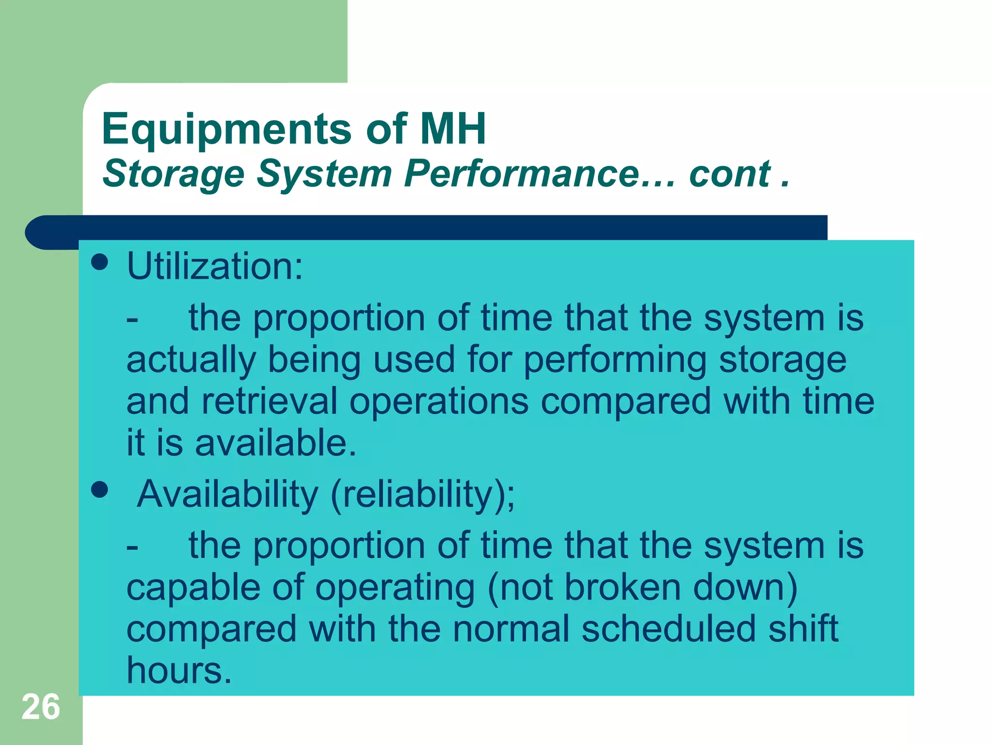 26
Equipments of MH
Storage System Performance… cont .
 Utilization:
- the proportion of time that the system is
actually being used for performing storage
and retrieval operations compared with time
it is available.
 Availability (reliability);
- the proportion of time that the system is
capable of operating (not broken down)
compared with the normal scheduled shift
hours.
 