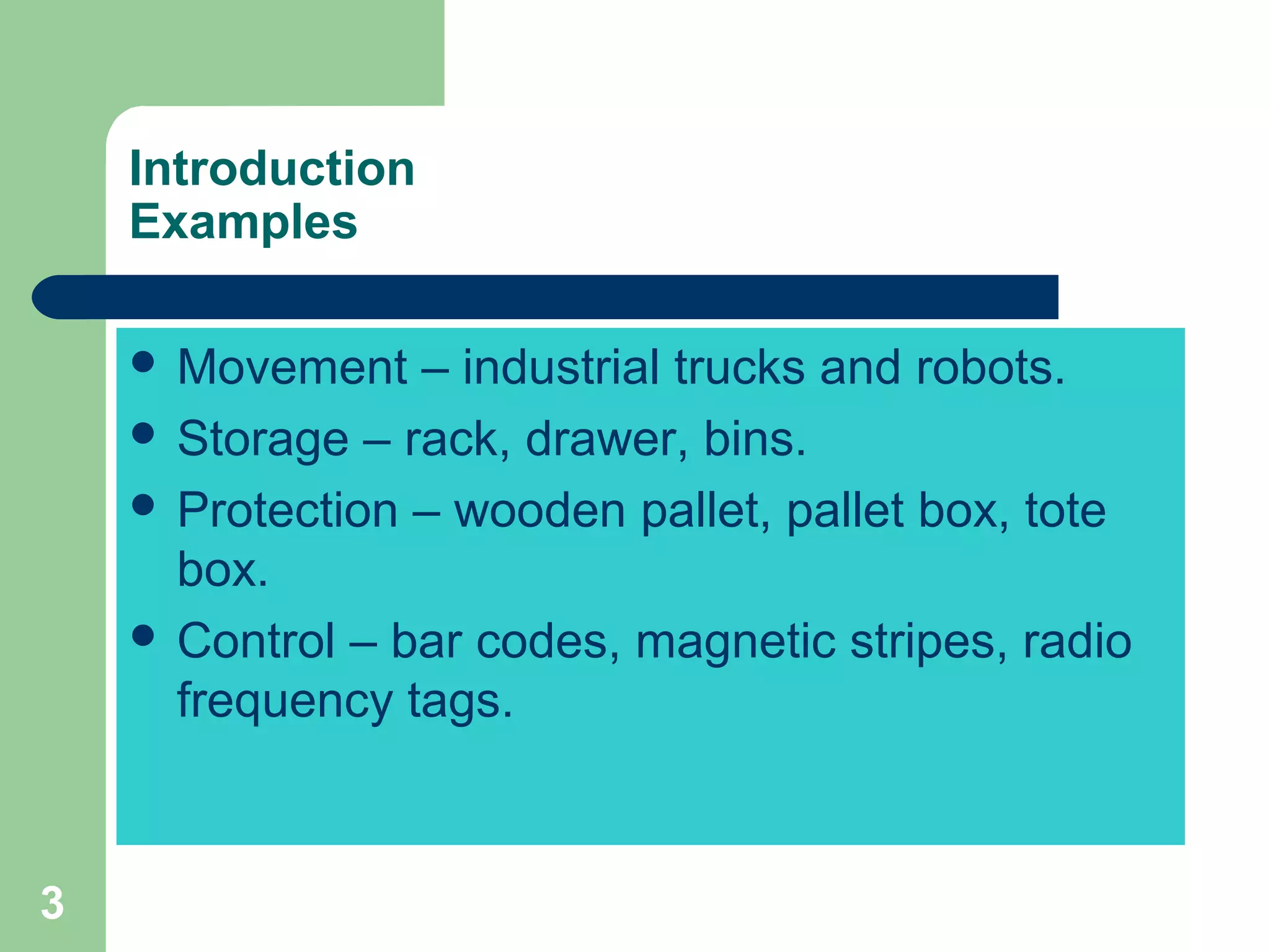 3
Introduction
Examples
 Movement – industrial trucks and robots.
 Storage – rack, drawer, bins.
 Protection – wooden pallet, pallet box, tote
box.
 Control – bar codes, magnetic stripes, radio
frequency tags.
 