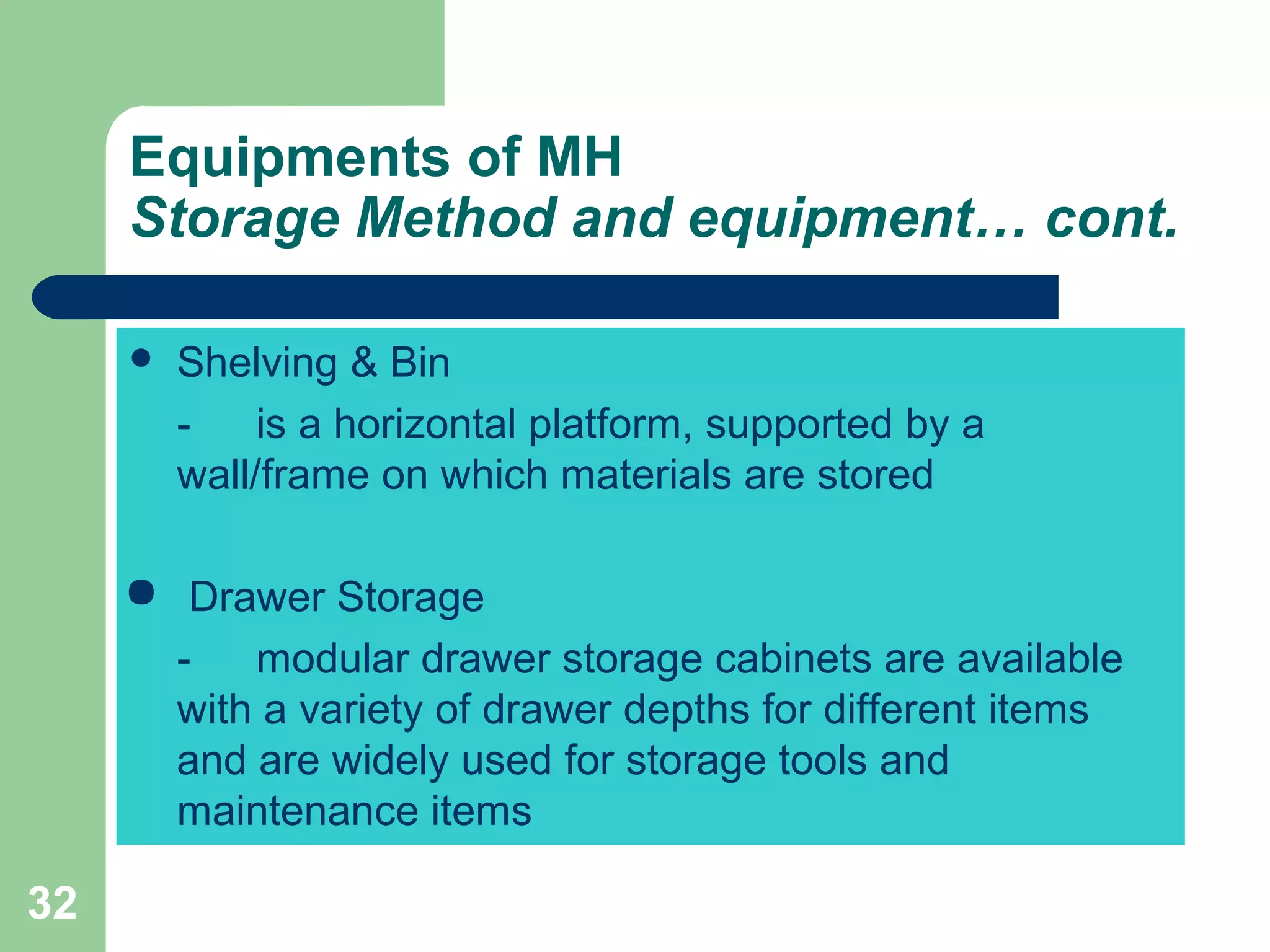 32
 Shelving & Bin
- is a horizontal platform, supported by a
wall/frame on which materials are stored
 Drawer Storage
- modular drawer storage cabinets are available
with a variety of drawer depths for different items
and are widely used for storage tools and
maintenance items
Equipments of MH
Storage Method and equipment… cont.
 