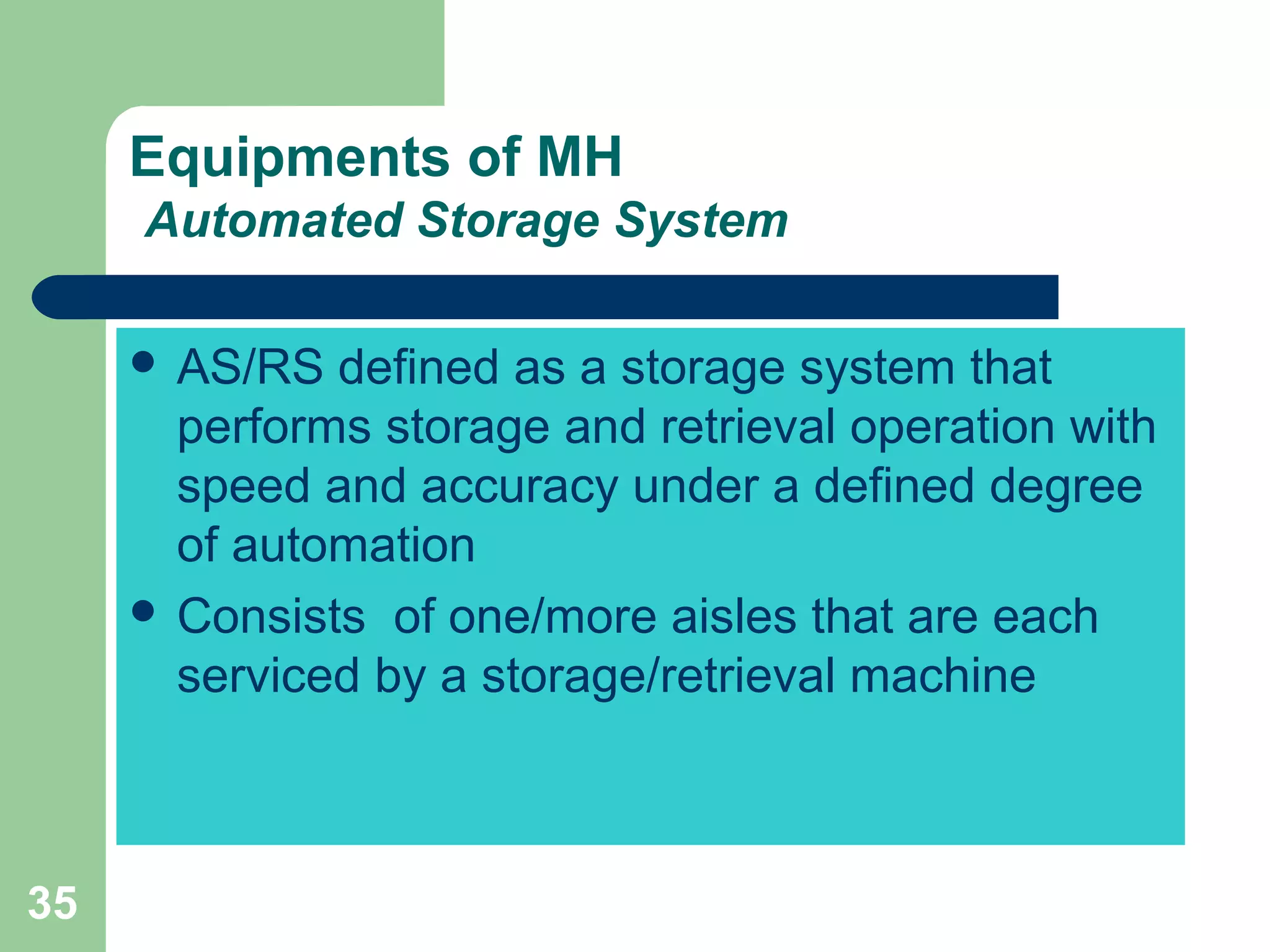 35
Equipments of MH
Automated Storage System
 AS/RS defined as a storage system that
performs storage and retrieval operation with
speed and accuracy under a defined degree
of automation
 Consists of one/more aisles that are each
serviced by a storage/retrieval machine
 