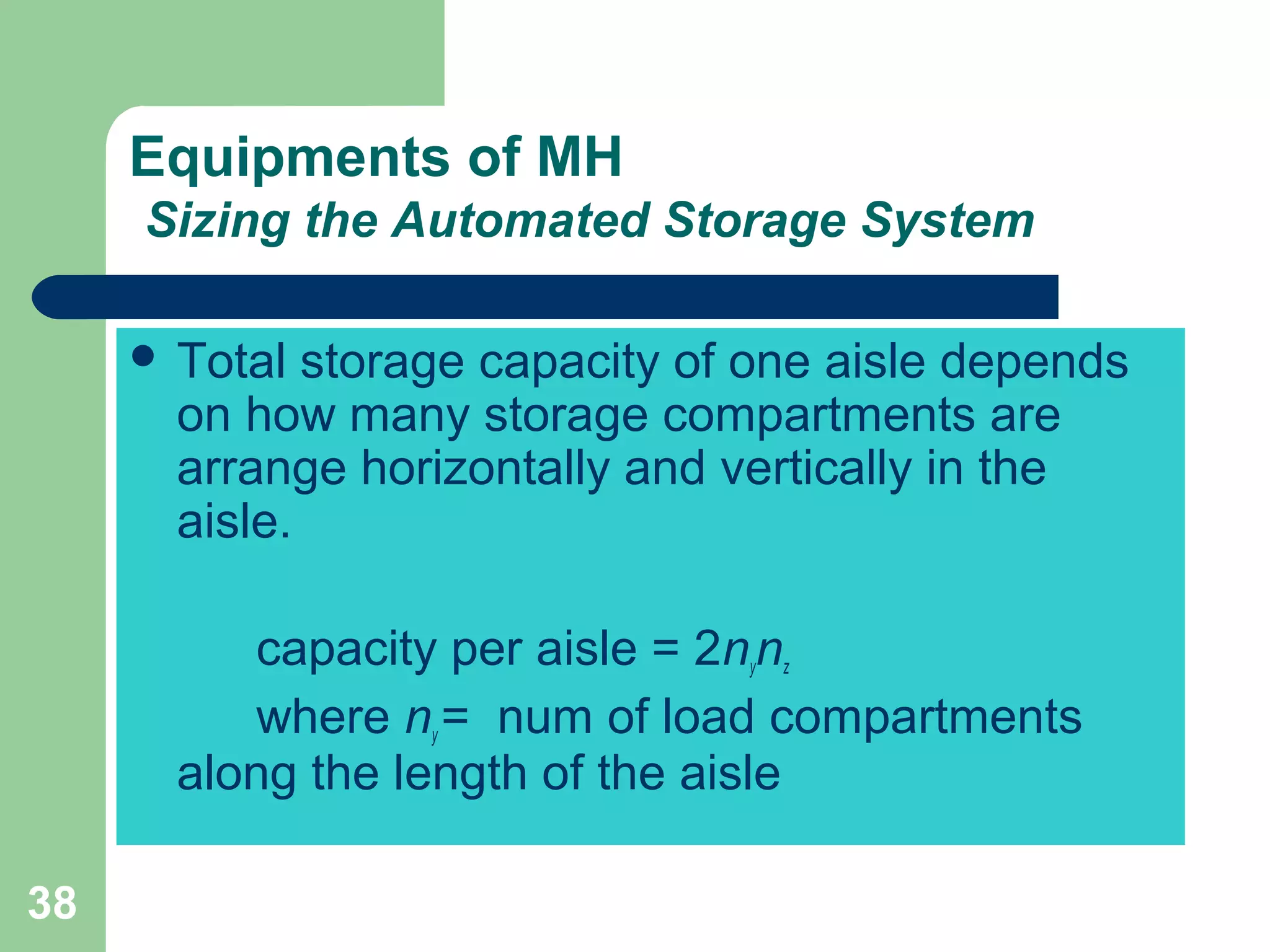 38
Equipments of MH
Sizing the Automated Storage System
 Total storage capacity of one aisle depends
on how many storage compartments are
arrange horizontally and vertically in the
aisle.
capacity per aisle = 2nynz
where ny = num of load compartments
along the length of the aisle
 