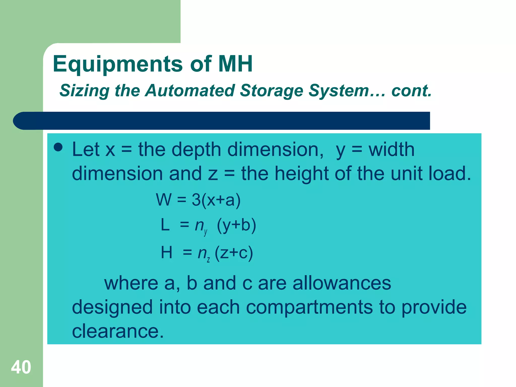 40
Equipments of MH
Sizing the Automated Storage System… cont.
 Let x = the depth dimension, y = width
dimension and z = the height of the unit load.
W = 3(x+a)
L = ny (y+b)
H = nz (z+c)
where a, b and c are allowances
designed into each compartments to provide
clearance.
 
