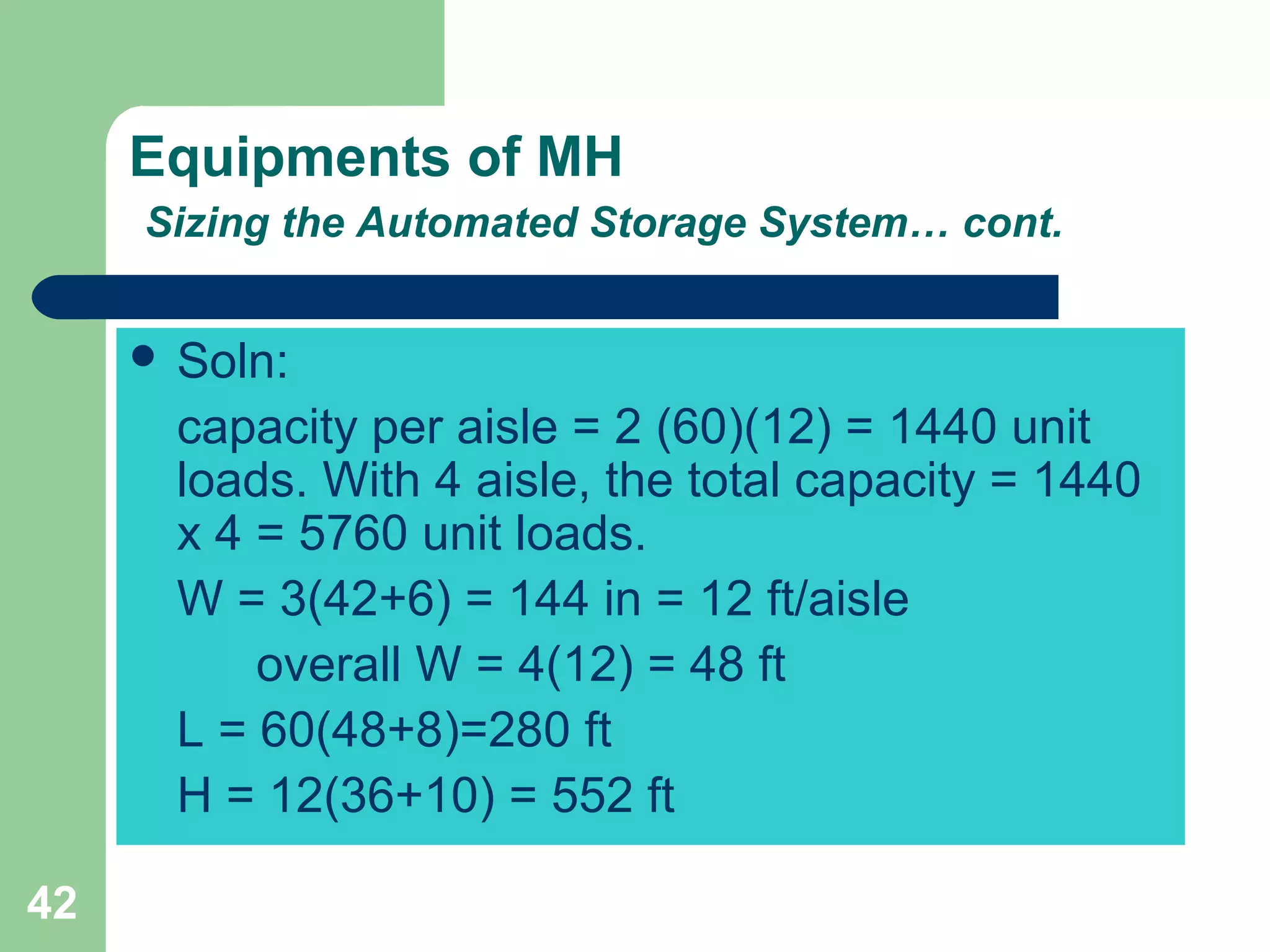 42
Equipments of MH
Sizing the Automated Storage System… cont.
 Soln:
capacity per aisle = 2 (60)(12) = 1440 unit
loads. With 4 aisle, the total capacity = 1440
x 4 = 5760 unit loads.
W = 3(42+6) = 144 in = 12 ft/aisle
overall W = 4(12) = 48 ft
L = 60(48+8)=280 ft
H = 12(36+10) = 552 ft
 