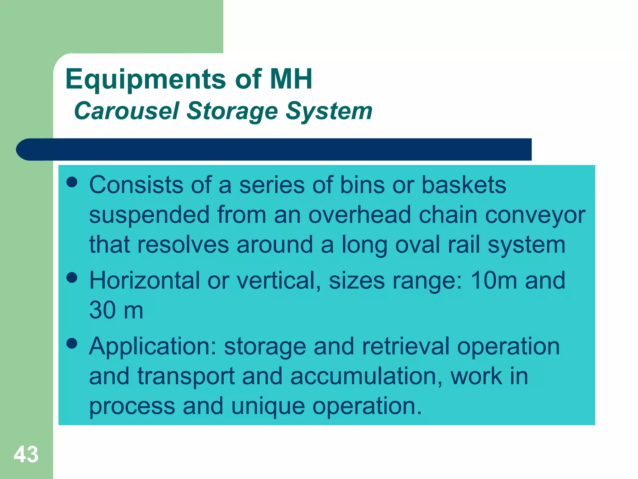 43
Equipments of MH
Carousel Storage System
 Consists of a series of bins or baskets
suspended from an overhead chain conveyor
that resolves around a long oval rail system
 Horizontal or vertical, sizes range: 10m and
30 m
 Application: storage and retrieval operation
and transport and accumulation, work in
process and unique operation.
 