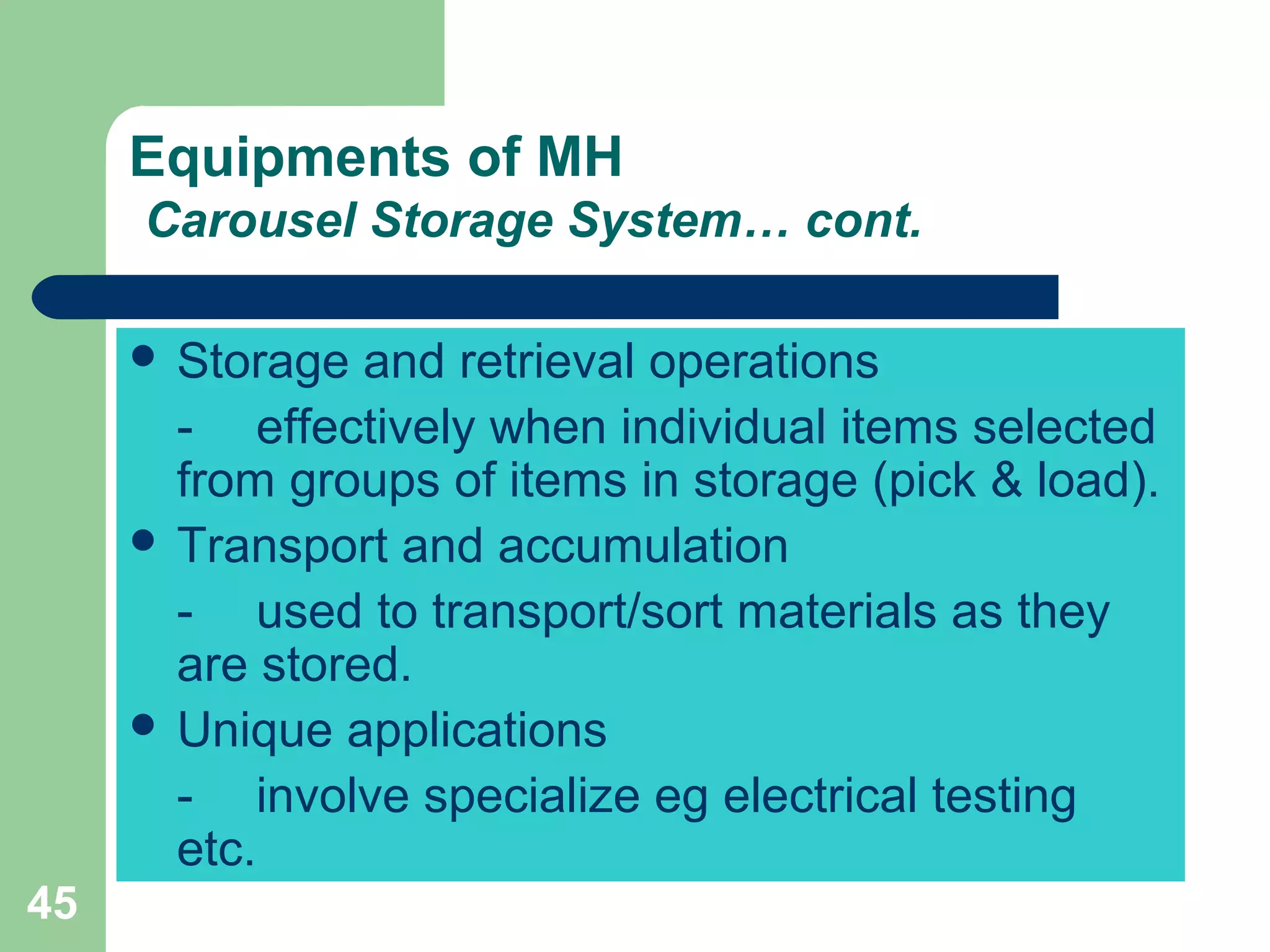 45
Equipments of MH
Carousel Storage System… cont.
 Storage and retrieval operations
- effectively when individual items selected
from groups of items in storage (pick & load).
 Transport and accumulation
- used to transport/sort materials as they
are stored.
 Unique applications
- involve specialize eg electrical testing
etc.
 
