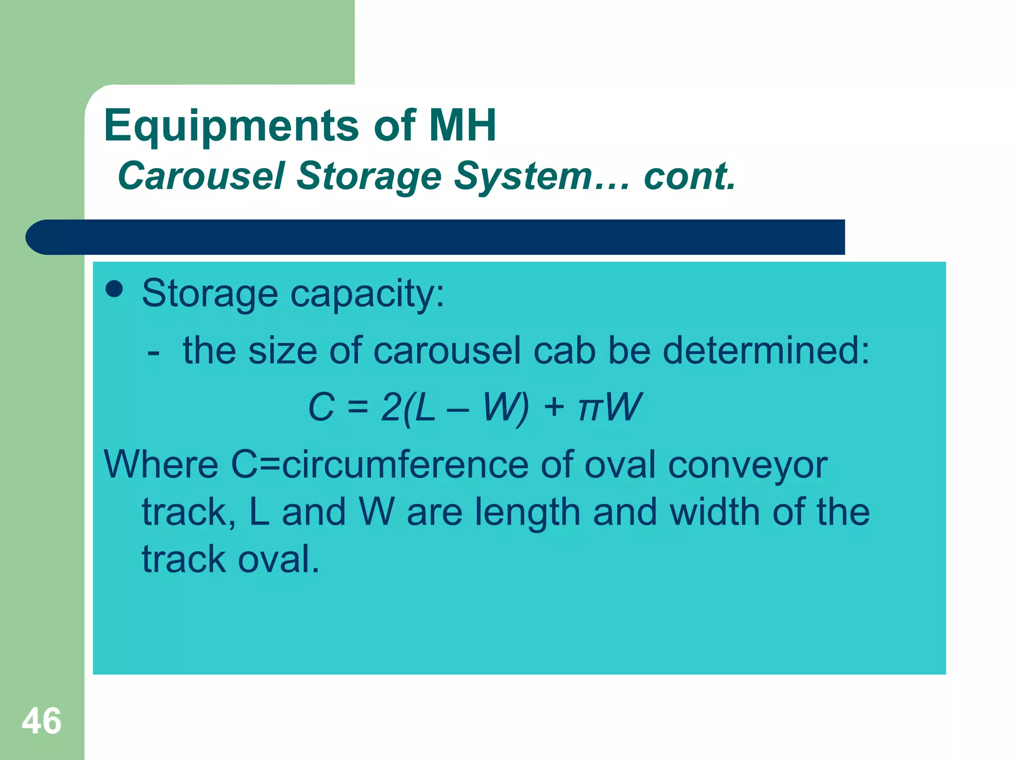 46
Equipments of MH
Carousel Storage System… cont.
 Storage capacity:
- the size of carousel cab be determined:
C = 2(L – W) + πW
Where C=circumference of oval conveyor
track, L and W are length and width of the
track oval.
 