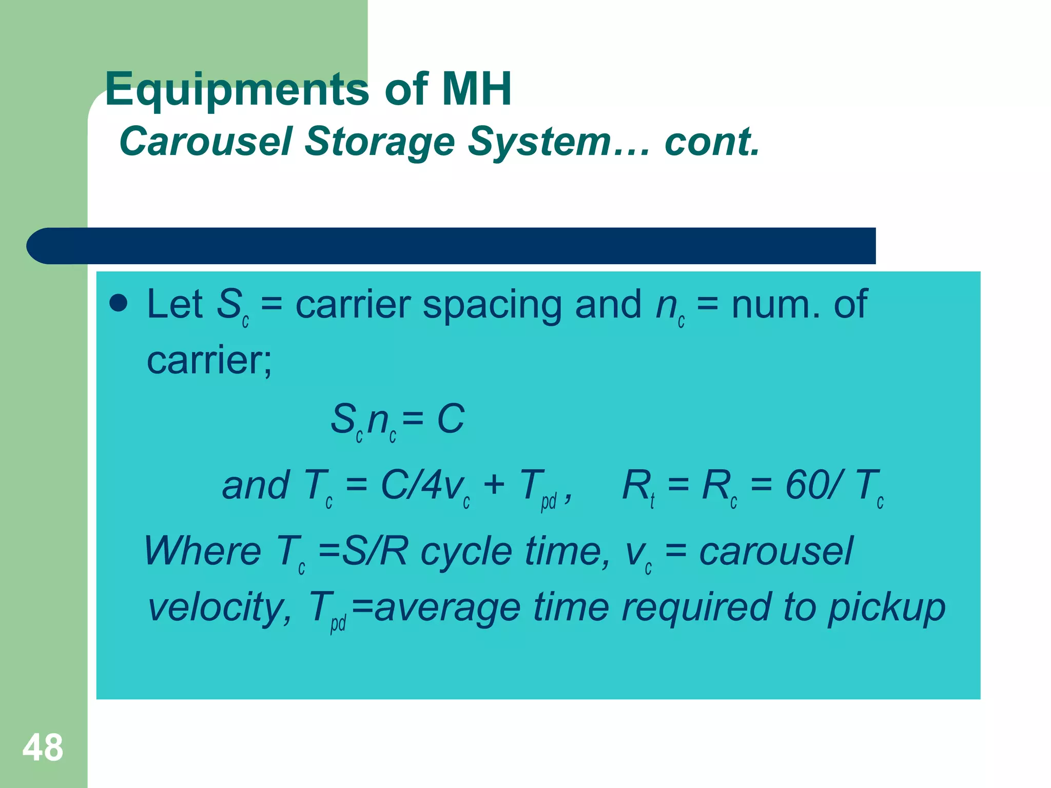 48
Equipments of MH
Carousel Storage System… cont.
 Let Sc = carrier spacing and nc = num. of
carrier;
Sc nc = C
and Tc = C/4vc + Tpd , Rt = Rc = 60/ Tc
Where Tc =S/R cycle time, vc = carousel
velocity, Tpd =average time required to pickup
 