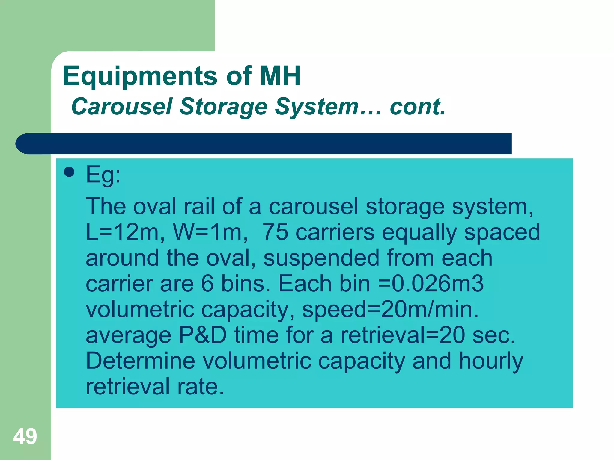 49
Equipments of MH
Carousel Storage System… cont.
 Eg:
The oval rail of a carousel storage system,
L=12m, W=1m, 75 carriers equally spaced
around the oval, suspended from each
carrier are 6 bins. Each bin =0.026m3
volumetric capacity, speed=20m/min.
average P&D time for a retrieval=20 sec.
Determine volumetric capacity and hourly
retrieval rate.
 