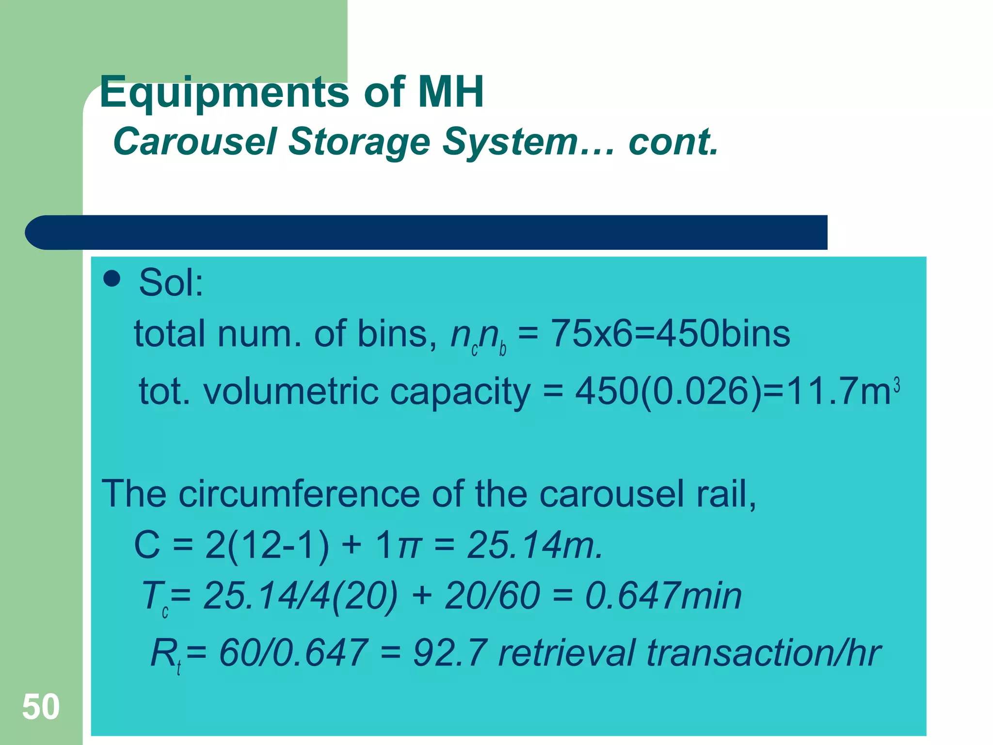 50
Equipments of MH
Carousel Storage System… cont.
 Sol:
total num. of bins, ncnb = 75x6=450bins
tot. volumetric capacity = 450(0.026)=11.7m3
The circumference of the carousel rail,
C = 2(12-1) + 1π = 25.14m.
Tc= 25.14/4(20) + 20/60 = 0.647min
Rt = 60/0.647 = 92.7 retrieval transaction/hr
 