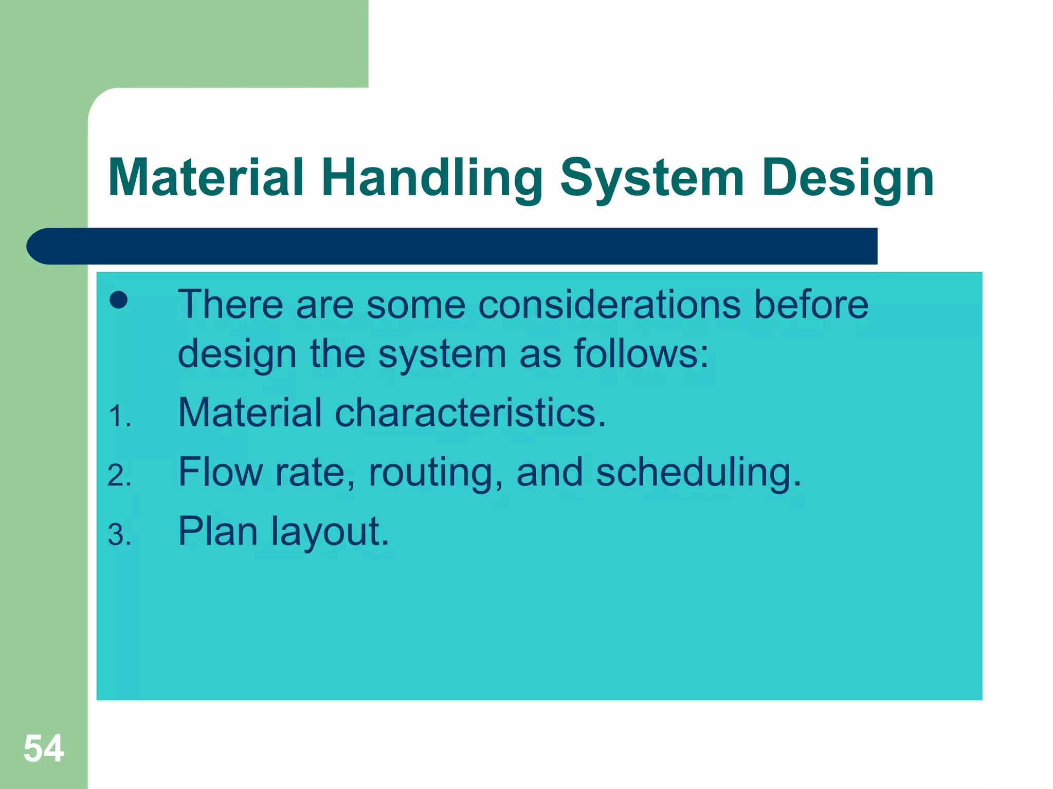 54
Material Handling System Design
 There are some considerations before
design the system as follows:
1. Material characteristics.
2. Flow rate, routing, and scheduling.
3. Plan layout.
 