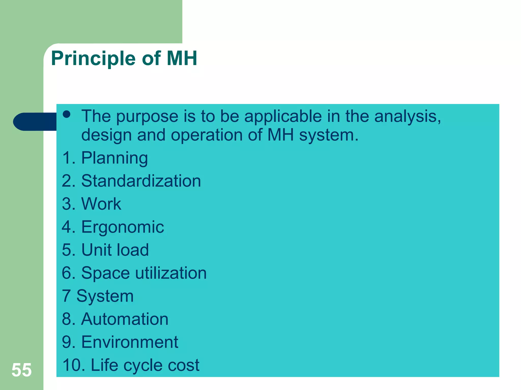 55
Principle of MH
 The purpose is to be applicable in the analysis,
design and operation of MH system.
1. Planning
2. Standardization
3. Work
4. Ergonomic
5. Unit load
6. Space utilization
7 System
8. Automation
9. Environment
10. Life cycle cost
 