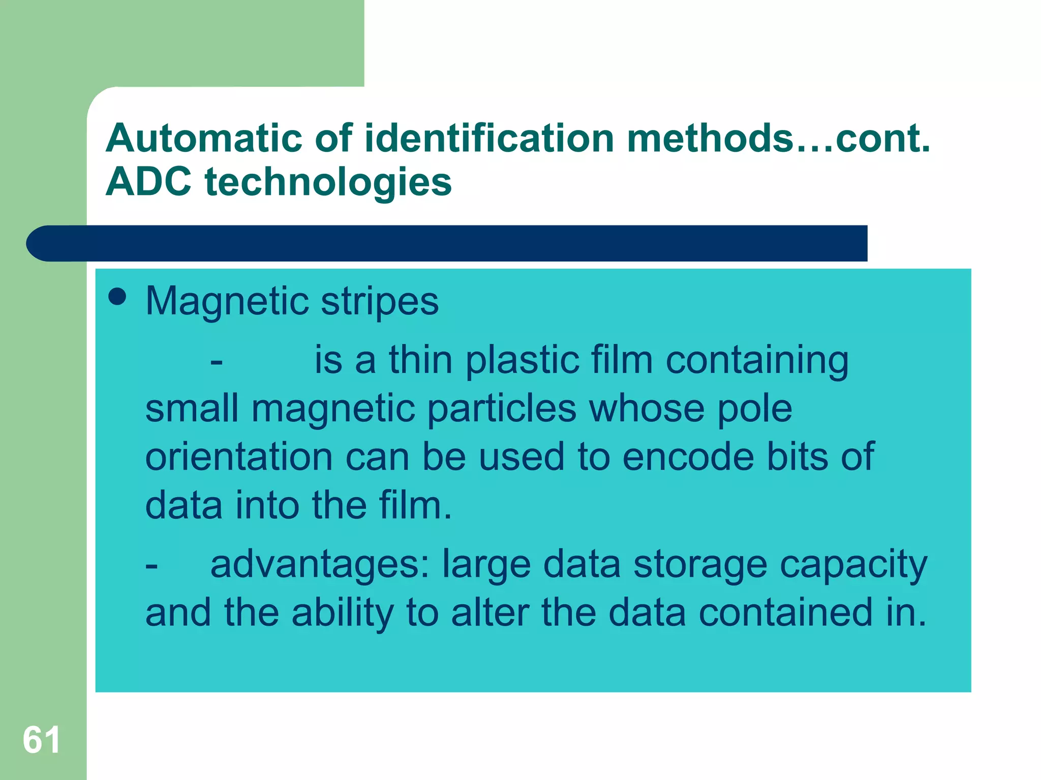 61
Automatic of identification methods…cont.
ADC technologies
 Magnetic stripes
- is a thin plastic film containing
small magnetic particles whose pole
orientation can be used to encode bits of
data into the film.
- advantages: large data storage capacity
and the ability to alter the data contained in.
 