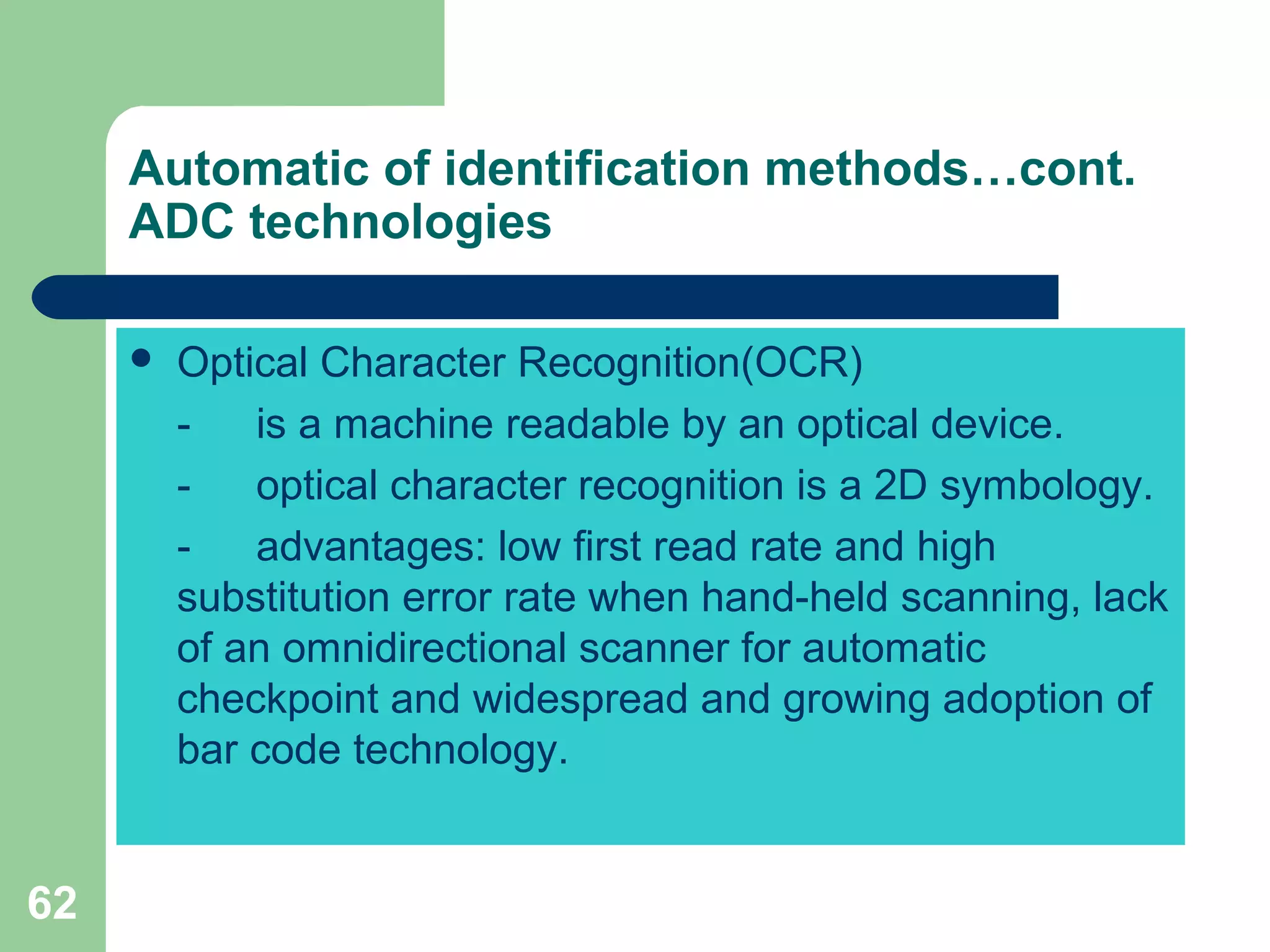 62
 Optical Character Recognition(OCR)
- is a machine readable by an optical device.
- optical character recognition is a 2D symbology.
- advantages: low first read rate and high
substitution error rate when hand-held scanning, lack
of an omnidirectional scanner for automatic
checkpoint and widespread and growing adoption of
bar code technology.
Automatic of identification methods…cont.
ADC technologies
 