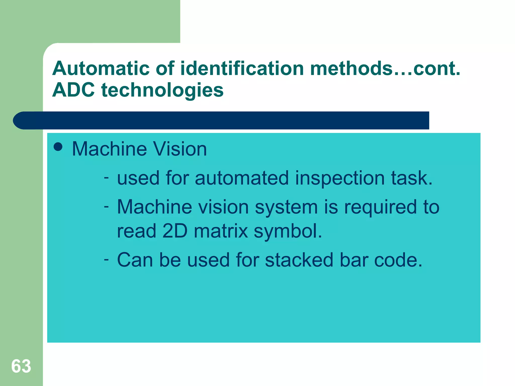 63
Automatic of identification methods…cont.
ADC technologies
 Machine Vision
- used for automated inspection task.
- Machine vision system is required to
read 2D matrix symbol.
- Can be used for stacked bar code.
 
