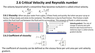2.6 Critical Velocity and Reynolds number
2.6.1 Viscosity: When we pour water from a glass, it flows freely and quickly. But when we pour syrup or
honey, it flows slowly and sticks to the container. The difference is due to fluid friction. This friction is both
within the fluid itself and between the fluid and its surroundings. This property of fluids is called viscosity
2.6.2 Coefficient of viscosity:
The velocity beyond which a streamline flow becomes turbulent is called critical velocity.
Velocity gradient: The rate of
change of velocity (dv) with
distance (dx) measured from a
stationary layer is called velocity
gradient (dv/dx)
The coefficient of viscosity can be defined as the viscous force per unit area per unit velocity
gradient.
 