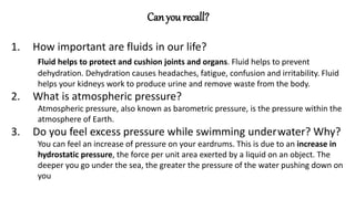 Can you recall?
1. How important are fluids in our life?
Fluid helps to protect and cushion joints and organs. Fluid helps to prevent
dehydration. Dehydration causes headaches, fatigue, confusion and irritability. Fluid
helps your kidneys work to produce urine and remove waste from the body.
2. What is atmospheric pressure?
Atmospheric pressure, also known as barometric pressure, is the pressure within the
atmosphere of Earth.
3. Do you feel excess pressure while swimming underwater? Why?
You can feel an increase of pressure on your eardrums. This is due to an increase in
hydrostatic pressure, the force per unit area exerted by a liquid on an object. The
deeper you go under the sea, the greater the pressure of the water pushing down on
you
 