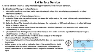 2.4 Surface Tension
A liquid at rest shows a very interesting property called surface tension.
2.4.1 Molecular Theory of Surface Tension:
• Intermolecular force: Any two molecules attract each other. This force between molecules is called
intermolecular force.
There are two types of intermolecular forces –
i) Cohesive force: The force of attraction between the molecules of the same substance is called cohesive
force or force of cohesion.
ii) Adhesive force: The force of attraction between the molecules of different substances is called adhesive
force or force of adhesion.
• Range of molecular force: The maximum distance from a molecule up to which the molecular force is effective is
called the range of molecular force.
• Sphere of influence: An imaginary sphere with a molecule at its center and radius equal to the molecular range is
called the sphere of influence of the molecule.
• Surface film: The surface layer of a liquid with thickness equal to the range of
intermolecular force is called the surface film.
• Free surface of a liquid: It is the surface of a fluid which does not experience any
shear stress.
• Surface tension on the basis of molecular theory: The surface film of a liquid
behaves like a stretched elastic membrane. This tension is known as surface
tension. The force due to surface tension acts tangential to the free surface of a
liquid.
 