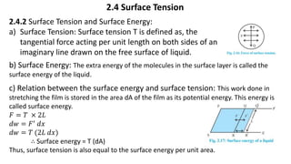 2.4 Surface Tension
2.4.2 Surface Tension and Surface Energy:
a) Surface Tension: Surface tension T is defined as, the
tangential force acting per unit length on both sides of an
imaginary line drawn on the free surface of liquid.
b) Surface Energy: The extra energy of the molecules in the surface layer is called the
surface energy of the liquid.
c) Relation between the surface energy and surface tension: This work done in
stretching the film is stored in the area dA of the film as its potential energy. This energy is
called surface energy.
𝐹 = 𝑇 × 2𝐿
𝑑𝑤 = 𝐹′ 𝑑𝑥
𝑑𝑤 = 𝑇 (2𝐿 𝑑𝑥)
∴ Surface energy = T (dA)
Thus, surface tension is also equal to the surface energy per unit area.
 