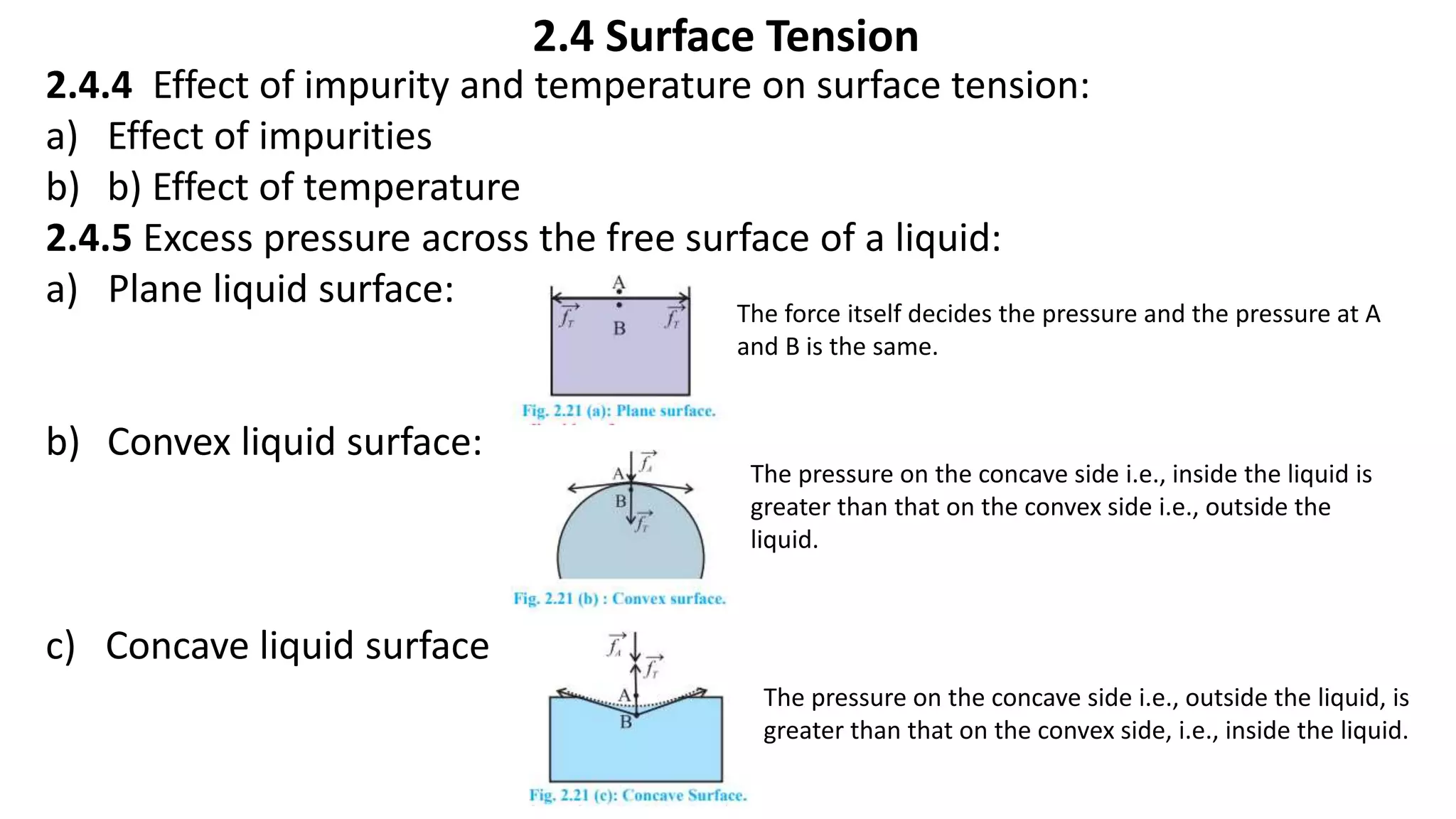 2.4 Surface Tension
2.4.4 Effect of impurity and temperature on surface tension:
a) Effect of impurities
b) b) Effect of temperature
2.4.5 Excess pressure across the free surface of a liquid:
a) Plane liquid surface:
b) Convex liquid surface:
c) Concave liquid surface
The force itself decides the pressure and the pressure at A
and B is the same.
The pressure on the concave side i.e., inside the liquid is
greater than that on the convex side i.e., outside the
liquid.
The pressure on the concave side i.e., outside the liquid, is
greater than that on the convex side, i.e., inside the liquid.
 