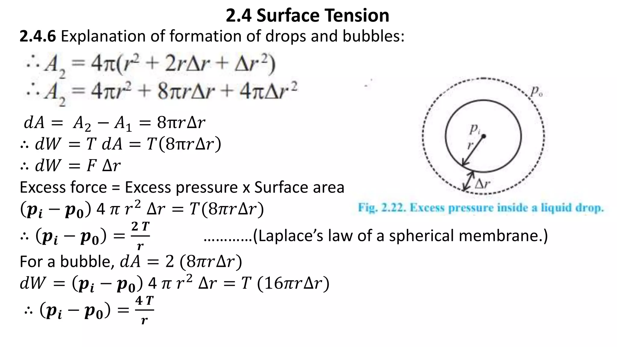 2.4 Surface Tension
2.4.6 Explanation of formation of drops and bubbles:
𝑑𝐴 = 𝐴2 − 𝐴1 = 8π𝑟∆𝑟
∴ 𝑑𝑊 = 𝑇 𝑑𝐴 = 𝑇 8π𝑟∆𝑟
∴ 𝑑𝑊 = 𝐹 ∆𝑟
Excess force = Excess pressure x Surface area
𝒑𝒊 − 𝒑𝟎 4 𝜋 𝑟2 ∆𝑟 = 𝑇(8𝜋𝑟∆𝑟)
∴ 𝒑𝒊 − 𝒑𝟎 =
𝟐 𝑻
𝒓
…………(Laplace’s law of a spherical membrane.)
For a bubble, 𝑑𝐴 = 2 (8𝜋𝑟∆𝑟)
𝑑𝑊 = 𝒑𝒊 − 𝒑𝟎 4 𝜋 𝑟2 ∆𝑟 = 𝑇 (16𝜋𝑟∆𝑟)
∴ 𝒑𝒊 − 𝒑𝟎 =
𝟒 𝑻
𝒓
 