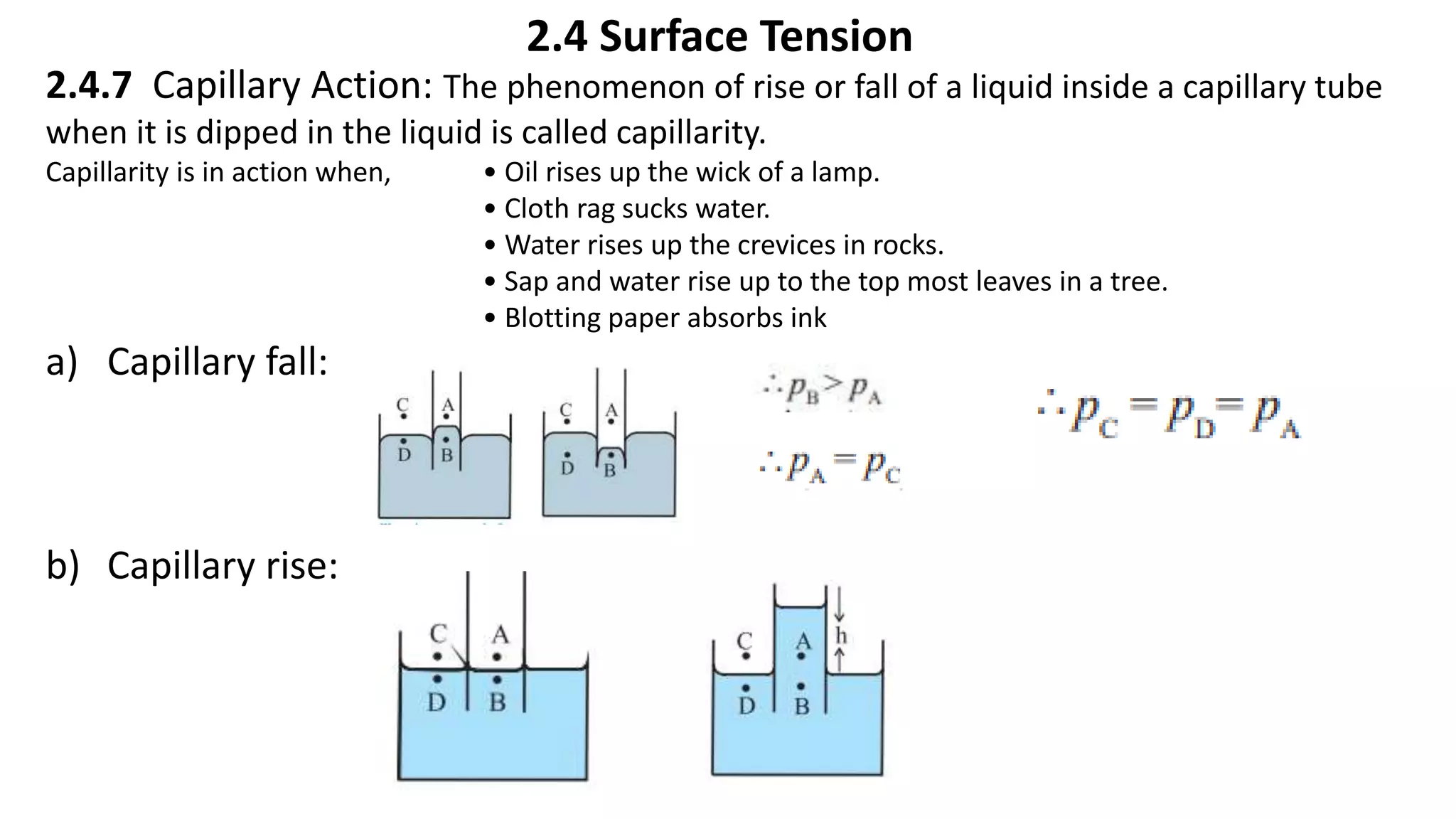 2.4 Surface Tension
2.4.7 Capillary Action: The phenomenon of rise or fall of a liquid inside a capillary tube
when it is dipped in the liquid is called capillarity.
Capillarity is in action when, • Oil rises up the wick of a lamp.
• Cloth rag sucks water.
• Water rises up the crevices in rocks.
• Sap and water rise up to the top most leaves in a tree.
• Blotting paper absorbs ink
a) Capillary fall:
b) Capillary rise:
 