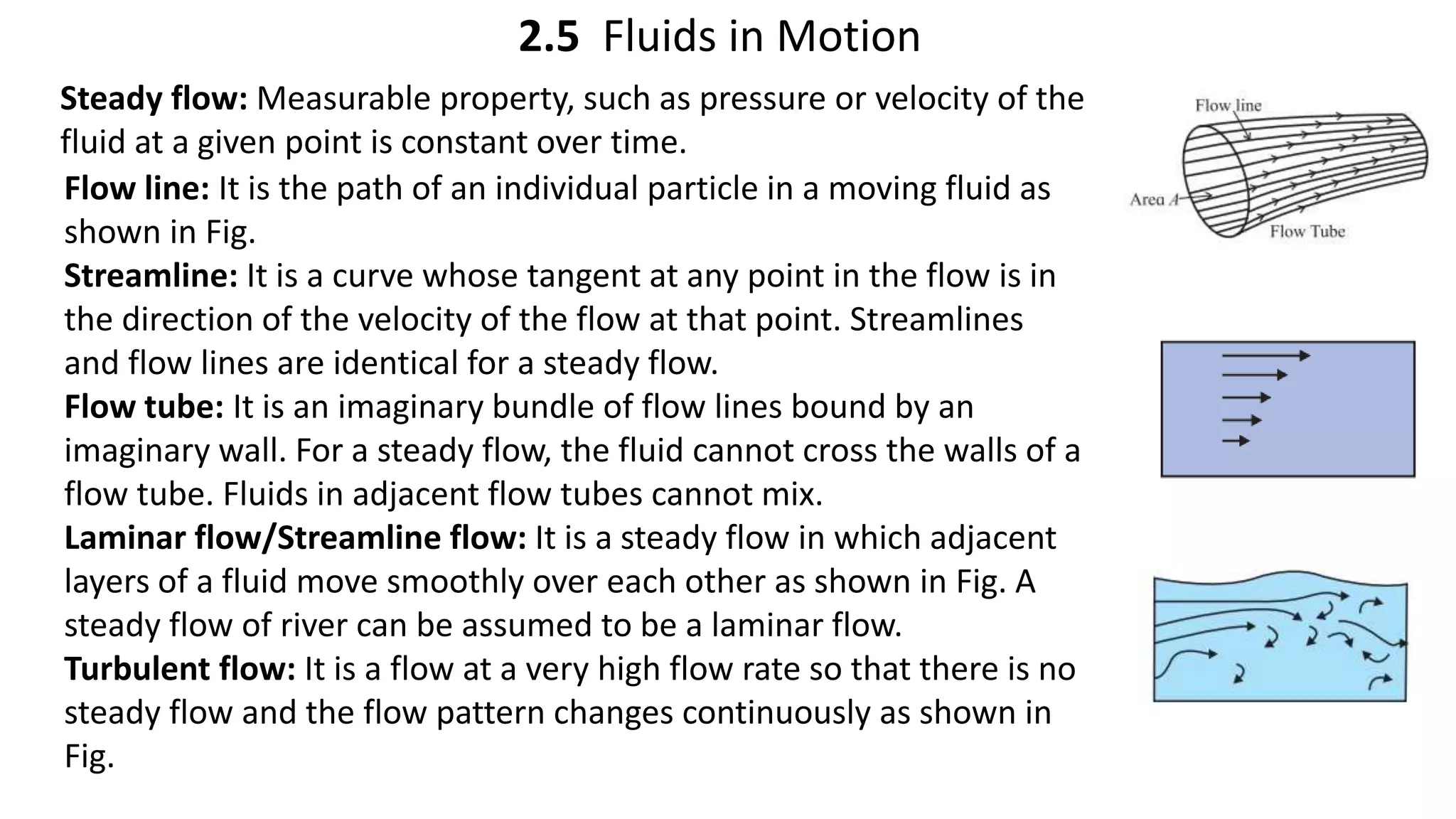 2.5 Fluids in Motion
Steady flow: Measurable property, such as pressure or velocity of the
fluid at a given point is constant over time.
Flow line: It is the path of an individual particle in a moving fluid as
shown in Fig.
Streamline: It is a curve whose tangent at any point in the flow is in
the direction of the velocity of the flow at that point. Streamlines
and flow lines are identical for a steady flow.
Flow tube: It is an imaginary bundle of flow lines bound by an
imaginary wall. For a steady flow, the fluid cannot cross the walls of a
flow tube. Fluids in adjacent flow tubes cannot mix.
Laminar flow/Streamline flow: It is a steady flow in which adjacent
layers of a fluid move smoothly over each other as shown in Fig. A
steady flow of river can be assumed to be a laminar flow.
Turbulent flow: It is a flow at a very high flow rate so that there is no
steady flow and the flow pattern changes continuously as shown in
Fig.
 