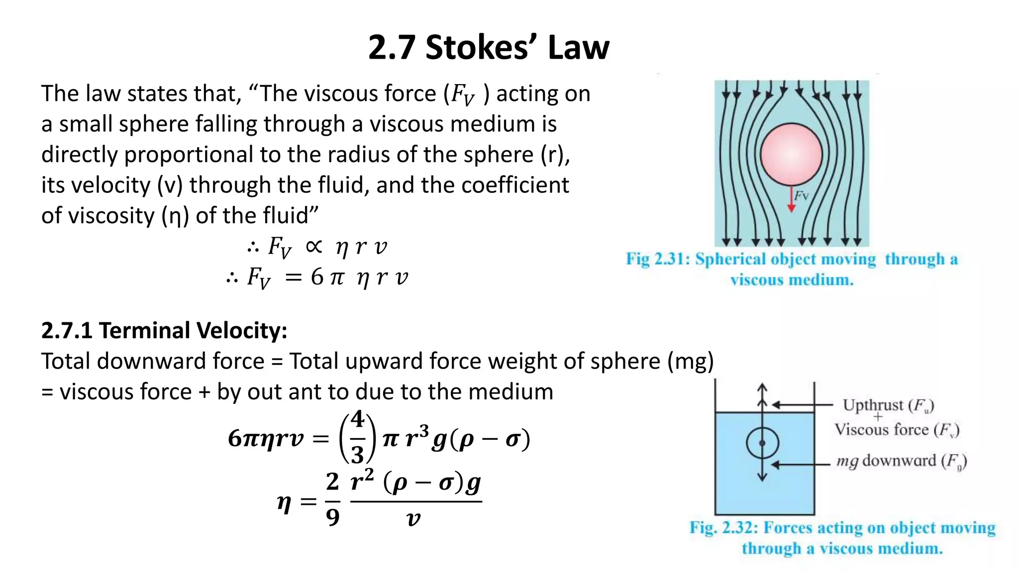 2.7 Stokes’ Law
The law states that, “The viscous force (𝐹𝑉 ) acting on
a small sphere falling through a viscous medium is
directly proportional to the radius of the sphere (r),
its velocity (v) through the fluid, and the coefficient
of viscosity (η) of the fluid”
∴ 𝐹𝑉 ∝ 𝜂 𝑟 𝑣
∴ 𝐹𝑉 = 6 𝜋 𝜂 𝑟 𝑣
2.7.1 Terminal Velocity:
Total downward force = Total upward force weight of sphere (mg)
= viscous force + by out ant to due to the medium
𝟔𝝅𝜼𝒓𝒗 =
𝟒
𝟑
𝝅 𝒓𝟑𝒈(𝝆 − 𝝈)
𝜼 =
𝟐
𝟗
𝒓𝟐 𝝆 − 𝝈 𝒈
𝒗
 