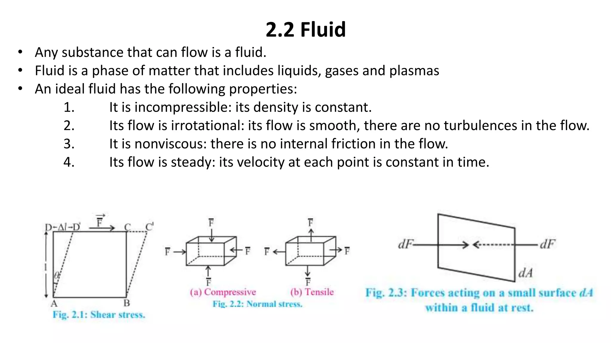 2.2 Fluid
• Any substance that can flow is a fluid.
• Fluid is a phase of matter that includes liquids, gases and plasmas
• An ideal fluid has the following properties:
1. It is incompressible: its density is constant.
2. Its flow is irrotational: its flow is smooth, there are no turbulences in the flow.
3. It is nonviscous: there is no internal friction in the flow.
4. Its flow is steady: its velocity at each point is constant in time.
 