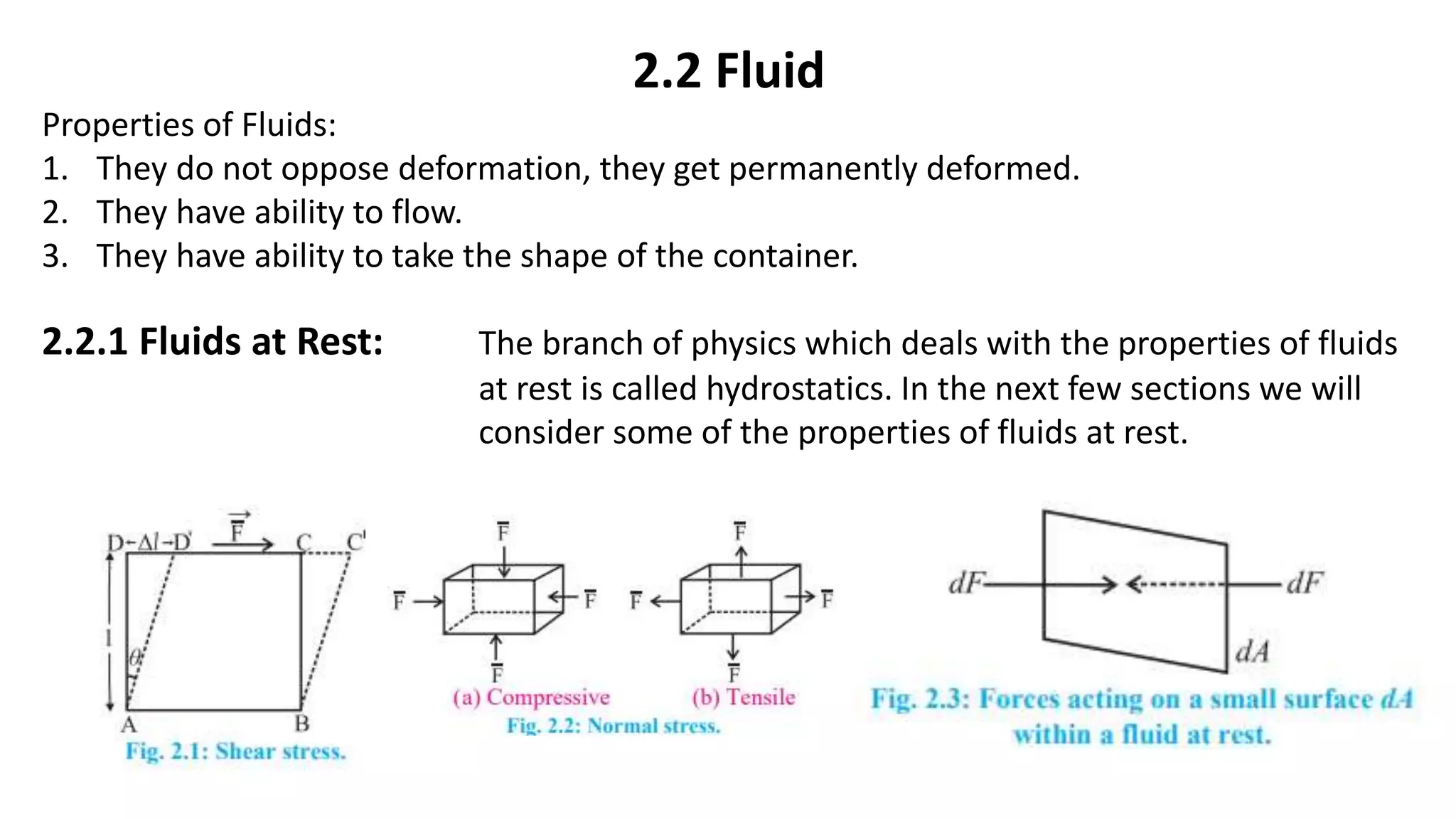 2.2 Fluid
Properties of Fluids:
1. They do not oppose deformation, they get permanently deformed.
2. They have ability to flow.
3. They have ability to take the shape of the container.
2.2.1 Fluids at Rest: The branch of physics which deals with the properties of fluids
at rest is called hydrostatics. In the next few sections we will
consider some of the properties of fluids at rest.
 