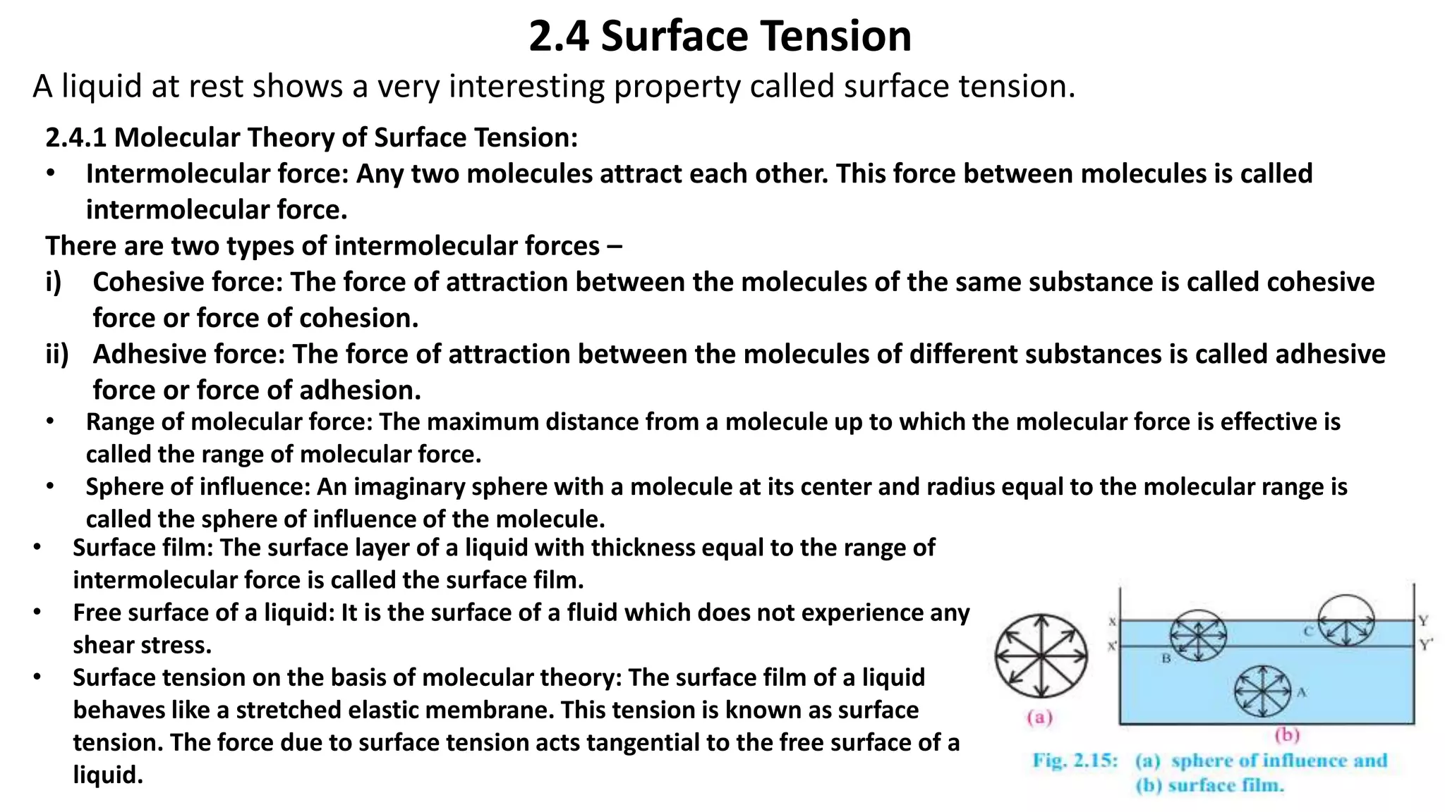2.4 Surface Tension
A liquid at rest shows a very interesting property called surface tension.
2.4.1 Molecular Theory of Surface Tension:
• Intermolecular force: Any two molecules attract each other. This force between molecules is called
intermolecular force.
There are two types of intermolecular forces –
i) Cohesive force: The force of attraction between the molecules of the same substance is called cohesive
force or force of cohesion.
ii) Adhesive force: The force of attraction between the molecules of different substances is called adhesive
force or force of adhesion.
• Range of molecular force: The maximum distance from a molecule up to which the molecular force is effective is
called the range of molecular force.
• Sphere of influence: An imaginary sphere with a molecule at its center and radius equal to the molecular range is
called the sphere of influence of the molecule.
• Surface film: The surface layer of a liquid with thickness equal to the range of
intermolecular force is called the surface film.
• Free surface of a liquid: It is the surface of a fluid which does not experience any
shear stress.
• Surface tension on the basis of molecular theory: The surface film of a liquid
behaves like a stretched elastic membrane. This tension is known as surface
tension. The force due to surface tension acts tangential to the free surface of a
liquid.
 
