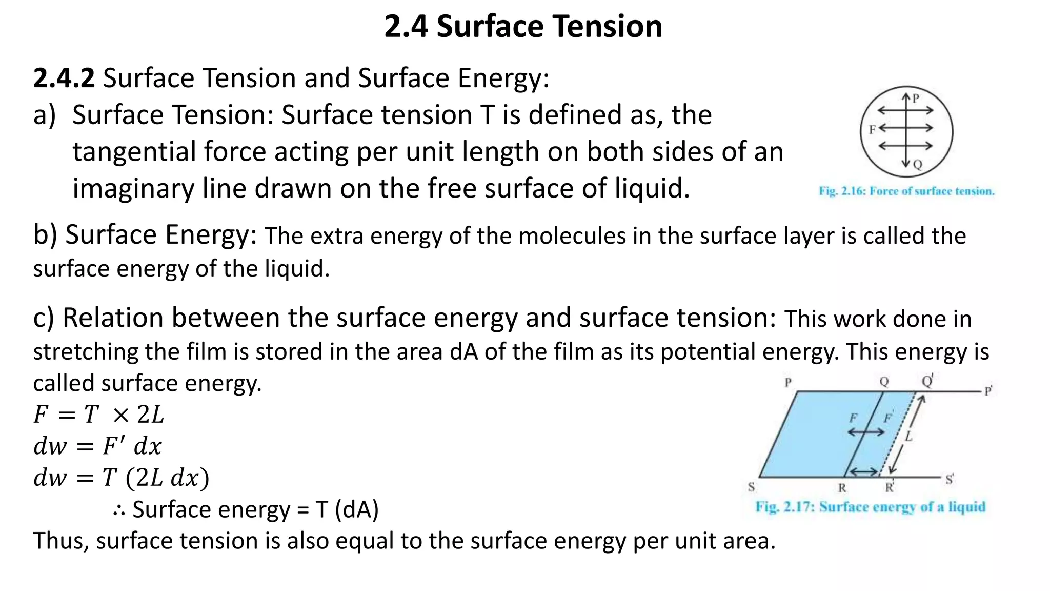 2.4 Surface Tension
2.4.2 Surface Tension and Surface Energy:
a) Surface Tension: Surface tension T is defined as, the
tangential force acting per unit length on both sides of an
imaginary line drawn on the free surface of liquid.
b) Surface Energy: The extra energy of the molecules in the surface layer is called the
surface energy of the liquid.
c) Relation between the surface energy and surface tension: This work done in
stretching the film is stored in the area dA of the film as its potential energy. This energy is
called surface energy.
𝐹 = 𝑇 × 2𝐿
𝑑𝑤 = 𝐹′ 𝑑𝑥
𝑑𝑤 = 𝑇 (2𝐿 𝑑𝑥)
∴ Surface energy = T (dA)
Thus, surface tension is also equal to the surface energy per unit area.
 