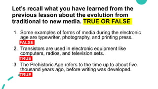 Let’s recall what you have learned from the
previous lesson about the evolution from
traditional to new media. TRUE OR FALSE
1. Some examples of forms of media during the electronic
age are typewriter, photography, and printing press.
FALSE
2. Transistors are used in electronic equipment like
computers, radios, and television sets.
TRUE
3. The Prehistoric Age refers to the time up to about five
thousand years ago, before writing was developed.
TRUE
 