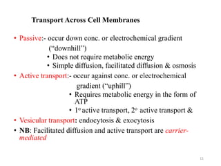 Transport Across Cell Membranes
• Passive:- occur down conc. or electrochemical gradient
(“downhill”)
• Does not require metabolic energy
• Simple diffusion, facilitated diffusion & osmosis
• Active transport:- occur against conc. or electrochemical
gradient (“uphill”)
• Requires metabolic energy in the form of
ATP
• 1o active transport, 2o active transport &
• Vesicular transport: endocytosis & exocytosis
• NB: Facilitated diffusion and active transport are carrier-
mediated
11
 