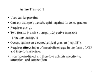 Active Transport
• Uses carrier proteins
• Carriers transport the sub. uphill against its conc. gradient
• Requires energy
• Two forms: 1o active transport, 2o active transport
1o active transport
• Occurs against an electrochemical gradient(“uphill”).
• Requires direct input of metabolic energy in the form of ATP
and therefore is active.
• Is carrier-mediated and therefore exhibits specificity,
saturation, and competition
23
 