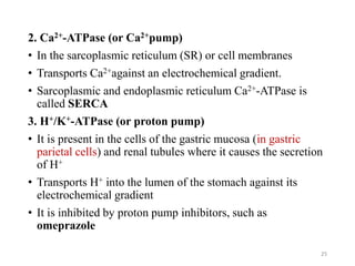2. Ca2+-ATPase (or Ca2+pump)
• In the sarcoplasmic reticulum (SR) or cell membranes
• Transports Ca2+against an electrochemical gradient.
• Sarcoplasmic and endoplasmic reticulum Ca2+-ATPase is
called SERCA
3. H+/K+-ATPase (or proton pump)
• It is present in the cells of the gastric mucosa (in gastric
parietal cells) and renal tubules where it causes the secretion
of H+
• Transports H+ into the lumen of the stomach against its
electrochemical gradient
• It is inhibited by proton pump inhibitors, such as
omeprazole
25
 