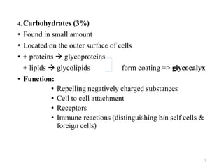 4. Carbohydrates (3%)
• Found in small amount
• Located on the outer surface of cells
• + proteins  glycoproteins
+ lipids  glycolipids form coating => glycocalyx
• Function:
• Repelling negatively charged substances
• Cell to cell attachment
• Receptors
• Immune reactions (distinguishing b/n self cells &
foreign cells)
7
 