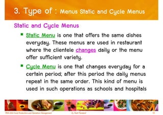 3. Type of : Menus Static and Cycle Menus
Static and Cycle Menus
    Static Menu is one that offers the same dishes
    everyday. These menus are used in restaurant
    where the clientele changes daily or the menu
    offer sufficient variety.
    Cycle Menu is one that changes everyday for a
    certain period; after this period the daily menus
    repeat in the same order. This kind of menu is
    used in such operations as schools and hospitals


                                                        10
 