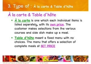 3. Type of : À la carte & Table d'hôte
À la carte & Table d'hôte
   À la carte  is one which each individual items is
   listed separately, with its own price The
                                   price.
   customer makes selections from the various
   courses and side dish make up a meal.
   Table d'hôte meant a fixed menu with no
   choices. The menu that offers a selection of
   complete meals at SET PRICE


                                                       11
 