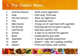 1. The Classic Menu
1.    Cold hos d’oeuvre   •   Small, savory appetizers
2.    Soup                •   Clear soup, thick soup
3.    Hot hos d’oeuvre    •   Small, hot appetizers
4.    Fish                •   Any seafood items
5.    Main Course         •   A large cut of roast meat with vegetable
6.    Hot Entrée          •   Individual portion of meat or poultry
7.    Cold Entrée         •   Cold meat, poultry, fish
8.    Sorbet              •   A light ice to refresh the appetite
9.    Roast               •   Usually poultry plus salad
10.   Vegetable           •   A special vegetable preparation
11.   Sweet               •   Dessert – cake, tart, pudding, soufflés
12.   Dessert             •   Fruits and cheese, small cookies



                                                                         16
 