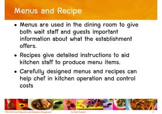 Menus and Recipe
• Menus are used in the dining room to give
  both wait staff and guests important
  information about what the establishment
  offers.
• Recipes give detailed instructions to aid
  kitchen staff to produce menu items.
• Carefully designed menus and recipes can
  help chef in kitchen operation and control
  costs

                                               2
 
