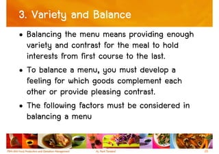 3. Variety and Balance
• Balancing the menu means providing enough
  variety and contrast for the meal to hold
  interests from first course to the last.
• To balance a menu, you must develop a
  feeling for which goods complement each
  other or provide pleasing contrast.
• The following factors must be considered in
  balancing a menu

                                                20
 